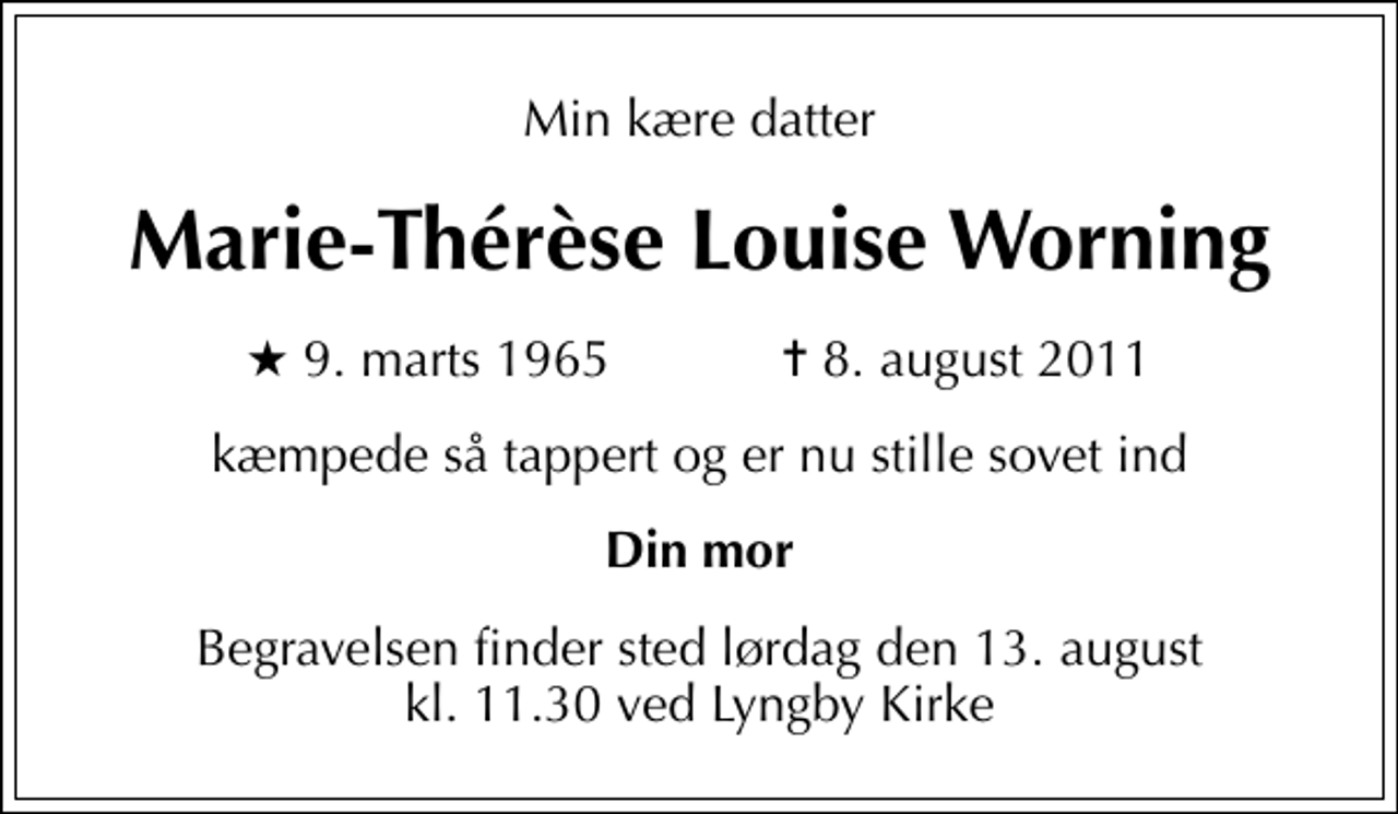 <p>Min kære datter<br />Marie-Thérèse Louise Worning<br />* 9. marts 1965 ✝ 8. august 2011<br />kæmpede så tappert og er nu stille sovet ind<br />Din mor<br />Begravelsen finder sted lørdag den 13. august kl. 11.30 ved Lyngby Kirke</p>