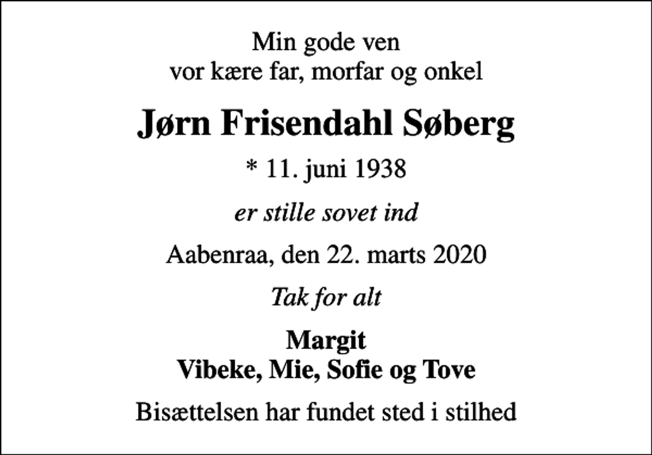 <p>Min gode ven vor kære far, morfar og onkel<br />Jørn Frisendahl Søberg<br />* 11. juni 1938<br />er stille sovet ind<br />Aabenraa, den 22. marts 2020<br />Tak for alt<br />Margit Vibeke, Mie, Sofie og Tove<br />Bisættelsen har fundet sted i stilhed</p>
