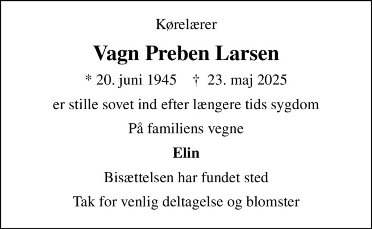 Kørelærer
Vagn Preben Larsen
* 20. juni 1945    ✝ 23. maj 2025
er stille sovet ind efter længere tids sygdom
På familiens vegne
Elin
Bisættelsen har fundet sted
Tak for venlig deltagelse og blomster