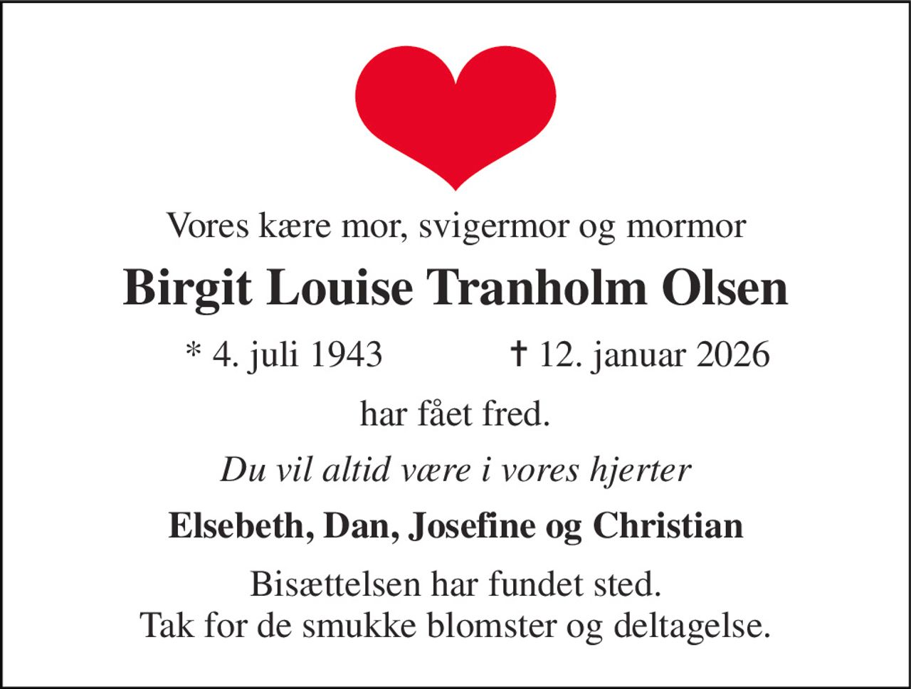 Vores kære mor, svigermor og mormor 
Birgit Louise Tranholm Olsen 
* 4. juli 1943 
✝ 12. januar 2026 
har fået fred. 
Du vil altid være i vores hjerter 
Elsebeth, Dan, Josefine og Christian 
Bisættelsen har fundet sted. Tak for de smukke blomster og deltagelse.