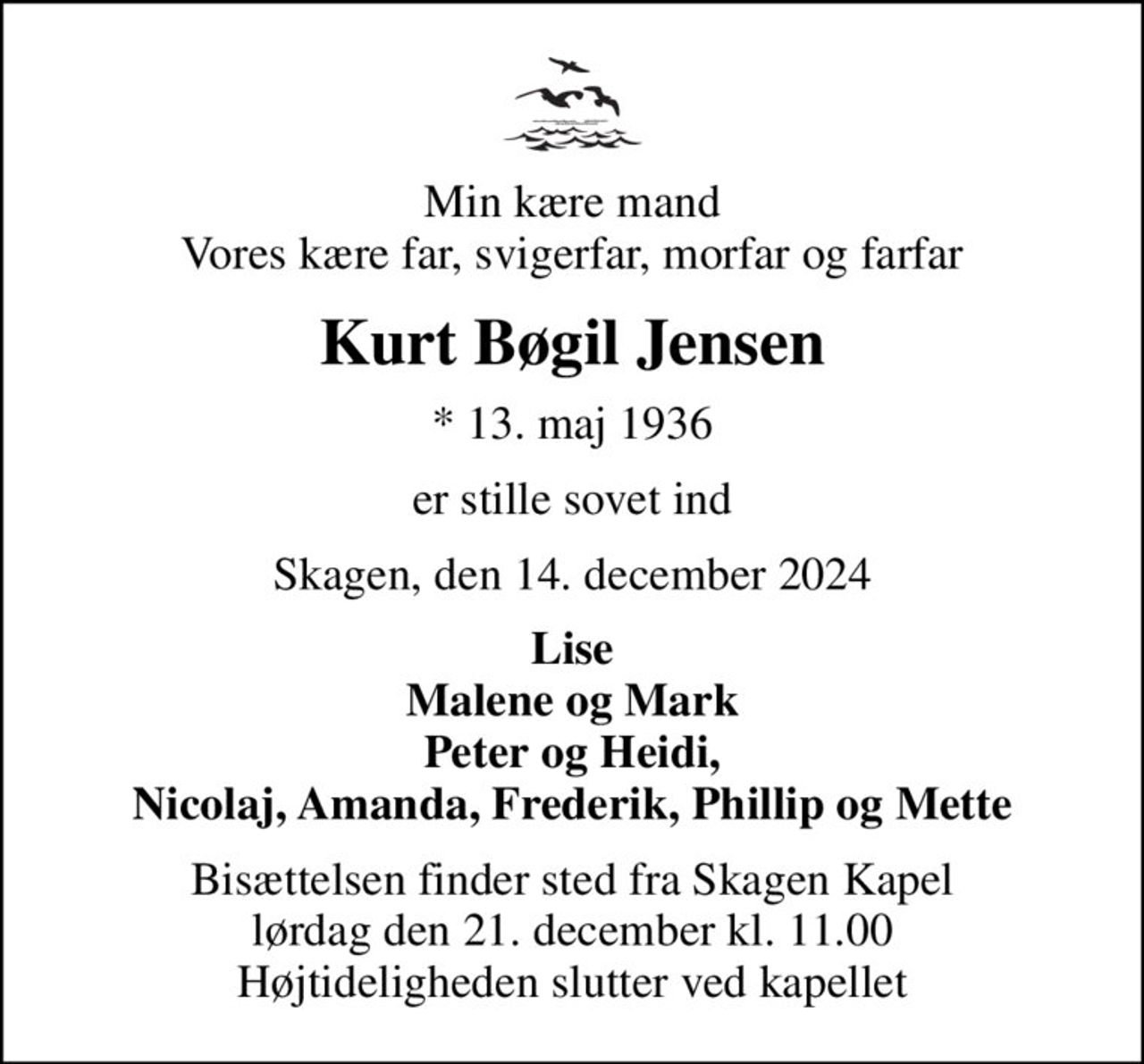 Min kære mand Vores kære far, svigerfar, morfar og farfar
Kurt Bøgil Jensen
* 13. maj 1936
er stille sovet ind
Skagen, den 14. december 2024
Lise Malene og Mark Peter og Heidi, Nicolaj, Amanda, Frederik, Phillip og Mette
Bisættelsen finder sted fra Skagen Kapel  lørdag den 21. december kl. 11.00  Højtideligheden slutter ved kapellet