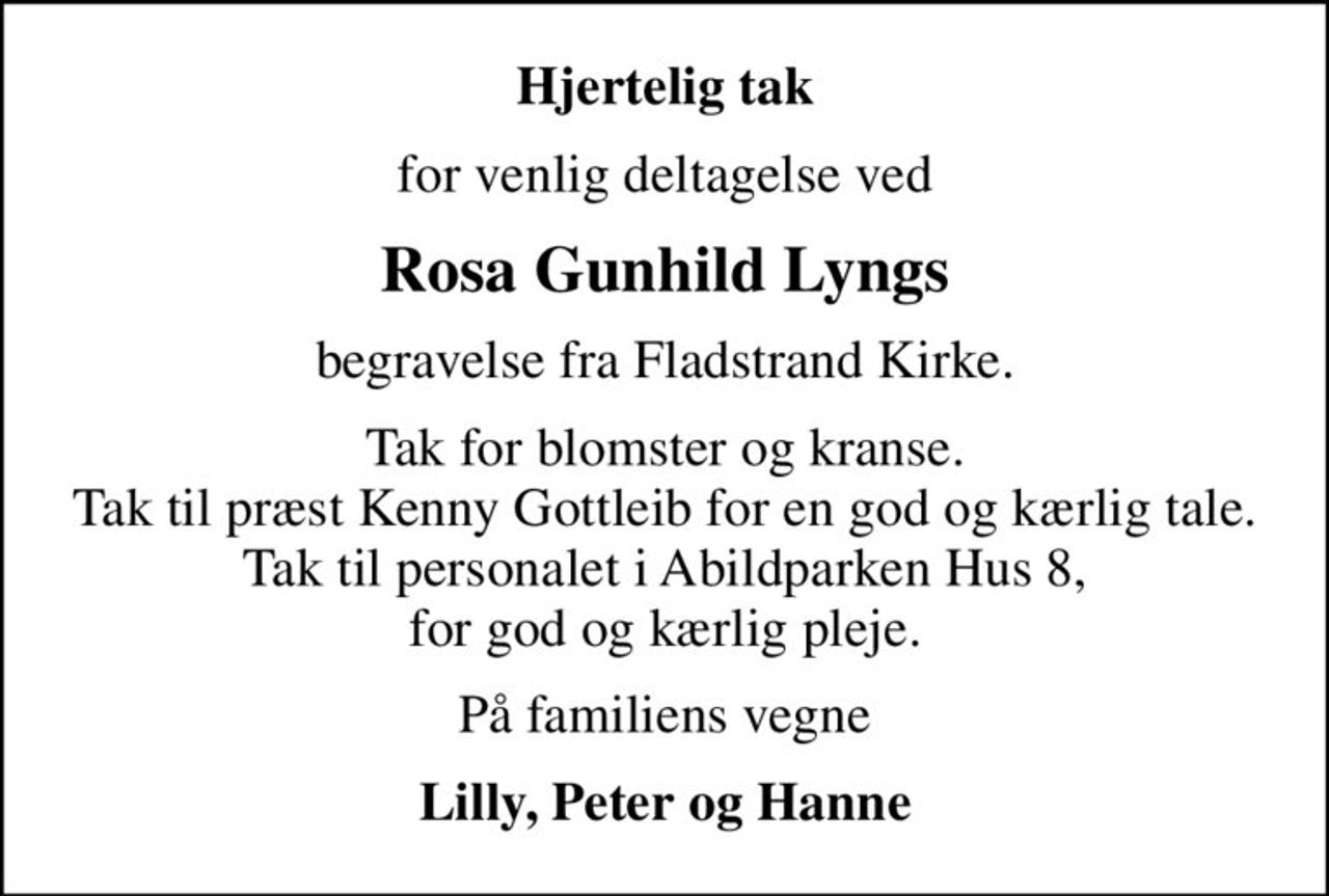 Hjertelig tak
for venlig deltagelse ved
Rosa Gunhild Lyngs
begravelse fra Fladstrand Kirke.
Tak for blomster og kranse. Tak til præst Kenny Gottleib for en god og kærlig tale. Tak til personalet i Abildparken Hus 8, for god og kærlig pleje.
På familiens vegne
Lilly, Peter og Hanne