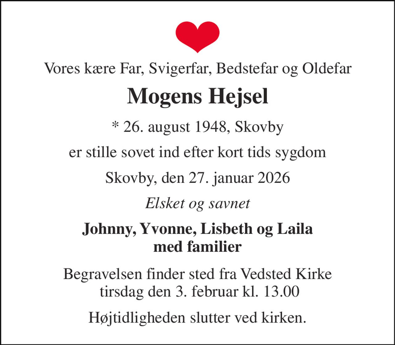 Vores kære Far, Svigerfar, Bedstefar og Oldefar 
Mogens Hejsel 
* 26. august 1948, Skovby 
er stille sovet ind efter kort tids sygdom 
Skovby, den 27. januar 2026 
Elsket og savnet 
Johnny, Yvonne, Lisbeth og Laila med familier 
Begravelsen​ finder sted fra Vedsted Kirke  tirsdag den 3. februar​ kl. 13.00 
Højtidligheden slutter ved kirken.