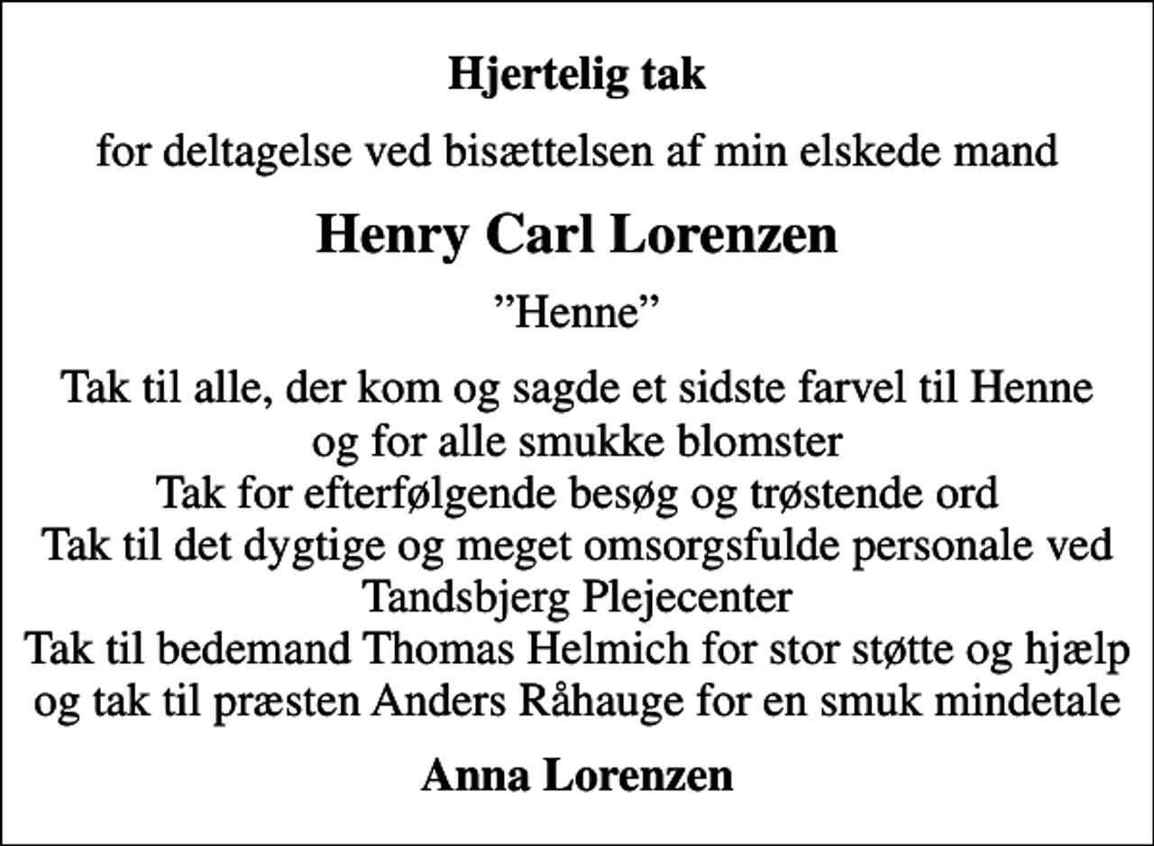 <p>Hjertelig tak<br />for deltagelse ved bisættelsen af min elskede mand<br />Henry Carl Lorenzen<br />Henne<br />Tak til alle, der kom og sagde et sidste farvel til Henne og for alle smukke blomster Tak for efterfølgende besøg og trøstende ord Tak til det dygtige og meget omsorgsfulde personale ved Tandsbjerg Plejecenter Tak til bedemand Thomas Helmich for stor støtte og hjælp og tak til præsten Anders Råhauge for en smuk mindetale<br />Anna Lorenzen</p>
