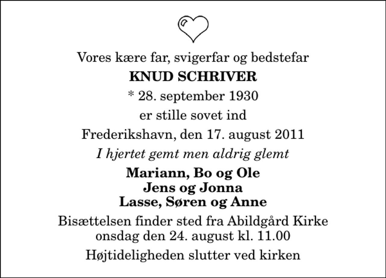 <p>Vores kære far, svigerfar og bedstefar<br />Knud Schriver<br />* 28. september 1930<br />er stille sovet ind<br />Frederikshavn, den 17. august 2011<br />I hjertet gemt men aldrig glemt<br />Mariann, Bo og Ole Jens og Jonna Lasse, Søren og Anne<br />Bisættelsen finder sted fra Abildgård Kirke onsdag den 24. august kl. 11.00 Højtideligheden slutter ved kirken</p>