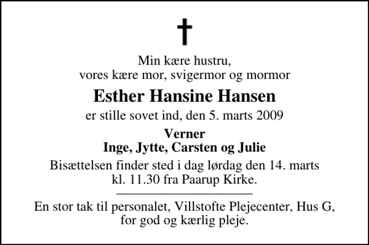 <p>Min kære hustru, vores kære mor, svigermor og mormor<br />Esther Hansine Hansen<br />er stille sovet ind, den 5. marts 2009<br />Verner Inge, Jytte, Carsten og Julie<br />Bisættelsen finder sted i dag lørdag den 14. marts kl. 11.30 fra Paarup Kirke En stor tak til personalet, Villstofte Plejecenter, Hus G, for god og kærlig pleje.</p>