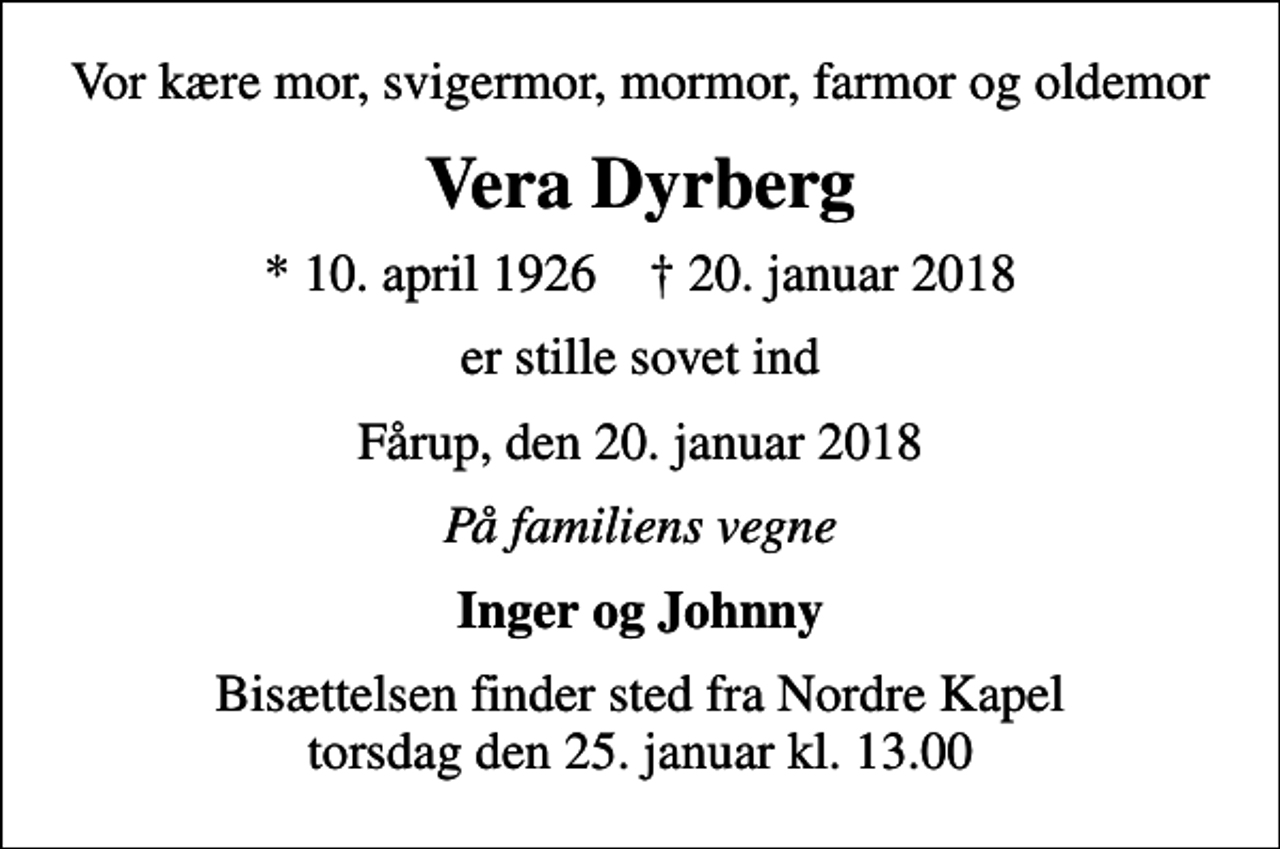 <p>Vor kære mor, svigermor, mormor, farmor og oldemor<br />Vera Dyrberg<br />* 10. april 1926 ✝ 20. januar 2018<br />er stille sovet ind<br />Fårup, den 20. januar 2018<br />På familiens vegne<br />Inger og Johnny<br />Bisættelsen finder sted fra Nordre Kapel torsdag den 25. januar kl. 13.00</p>