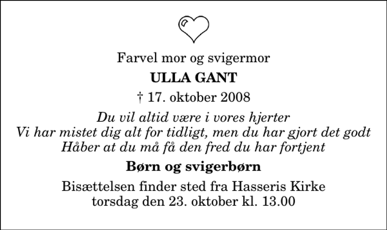 <p>Farvel mor og svigermor<br />Ulla Gant<br />✝ 17. oktober 2008<br />Du vil altid være i vores hjerter Vi har mistet dig alt for tidligt, men du har gjort det godt Håber at du må få den fred du har fortjent<br />Børn og svigerbørn<br />Bisættelsen finder sted fra Hasseris Kirke torsdag den 23. oktober kl. 13.00</p>