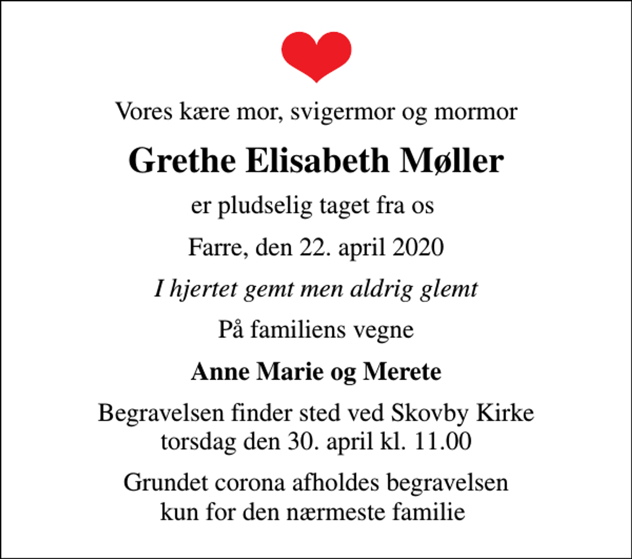 <p>Vores kære mor, svigermor og mormor<br />Grethe Elisabeth Møller<br />er pludselig taget fra os<br />Farre, den 22. april 2020<br />I hjertet gemt men aldrig glemt<br />På familiens vegne<br />Anne Marie og Merete<br />Begravelsen finder sted ved Skovby Kirke torsdag den 30. april kl. 11.00<br />Grundet corona afholdes begravelsen kun for den nærmeste familie</p>