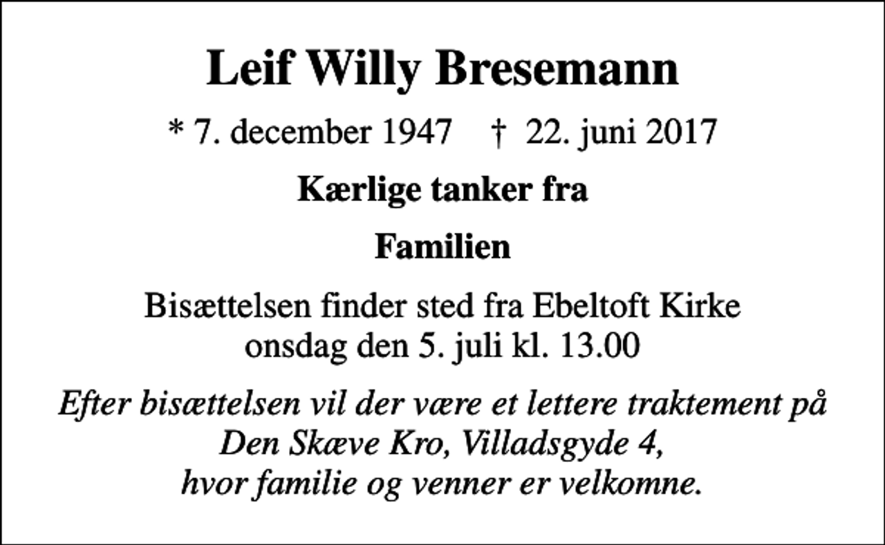<p>Leif Willy Bresemann<br />* 7. december 1947 ✝ 22. juni 2017<br />Kærlige tanker fra<br />Familien<br />Bisættelsen finder sted fra Ebeltoft Kirke onsdag den 5. juli kl. 13.00<br />Efter bisættelsen vil der være et lettere traktement på Den Skæve Kro, Villadsgyde 4, hvor familie og venner er velkomne.</p>