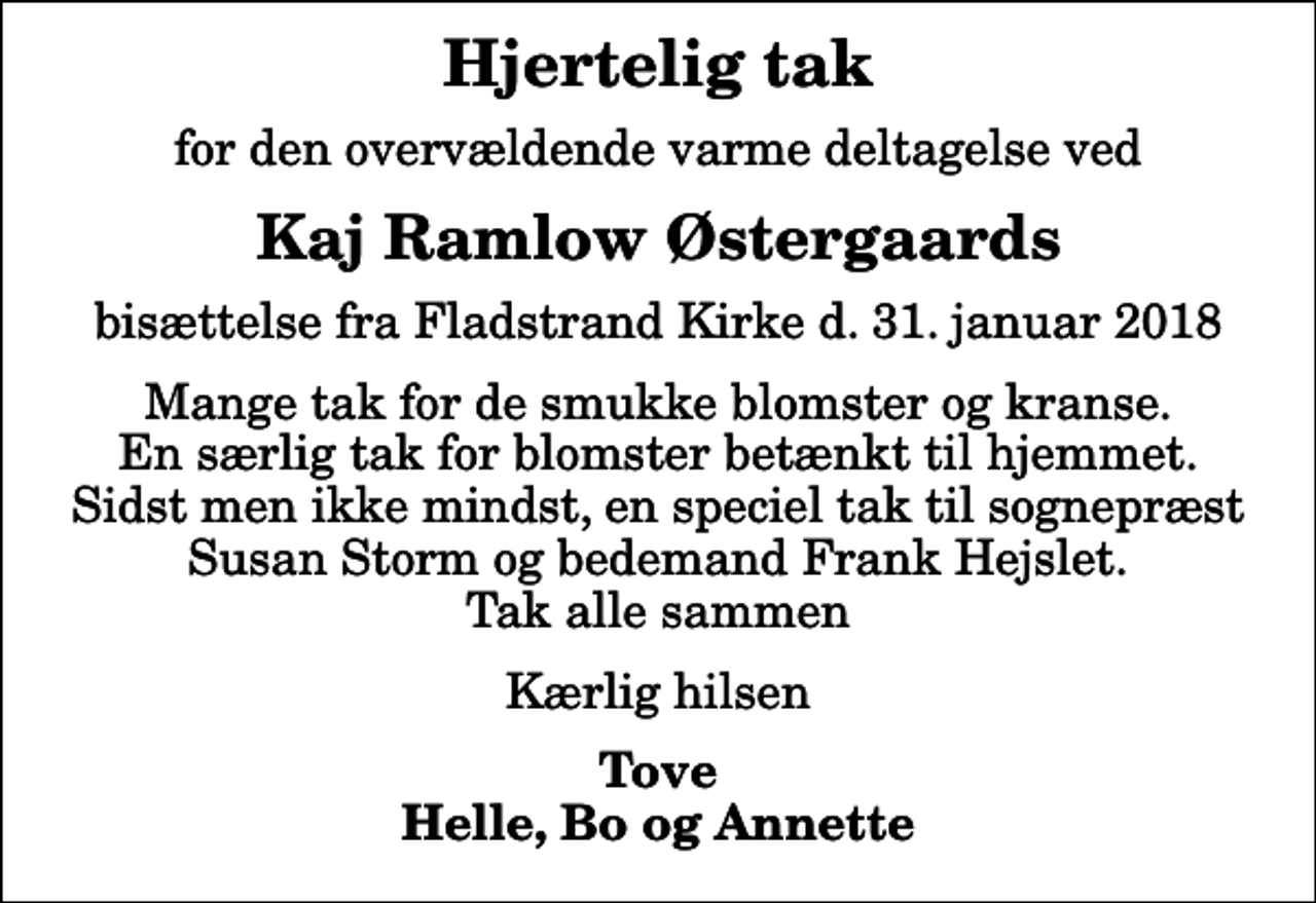 <p>Hjertelig tak<br />for den overvældende varme deltagelse ved<br />Kaj Ramlow Østergaards<br />bisættelse fra Fladstrand Kirke d. 31. januar 2018<br />Mange tak for de smukke blomster og kranse. En særlig tak for blomster betænkt til hjemmet. Sidst men ikke mindst, en speciel tak til sognepræst Susan Storm og bedemand Frank Hejslet. Tak alle sammen<br />Kærlig hilsen<br />Tove Helle, Bo og Annette</p>