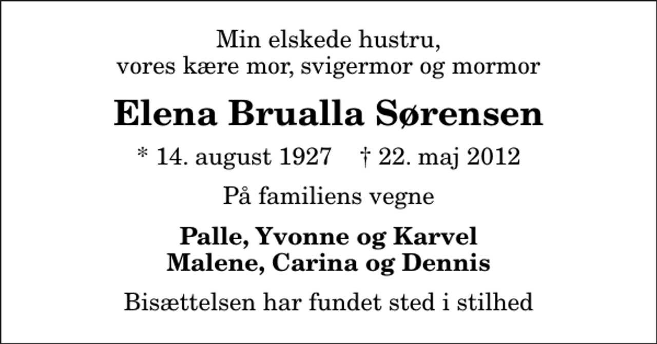 <p>Min elskede hustru, vores kære mor, svigermor og mormor<br />Elena Brualla Sørensen<br />* 14. august 1927 ✝ 22. maj 2012<br />På familiens vegne<br />Palle, Yvonne og Karvel Malene, Carina og Dennis<br />Bisættelsen har fundet sted i stilhed</p>