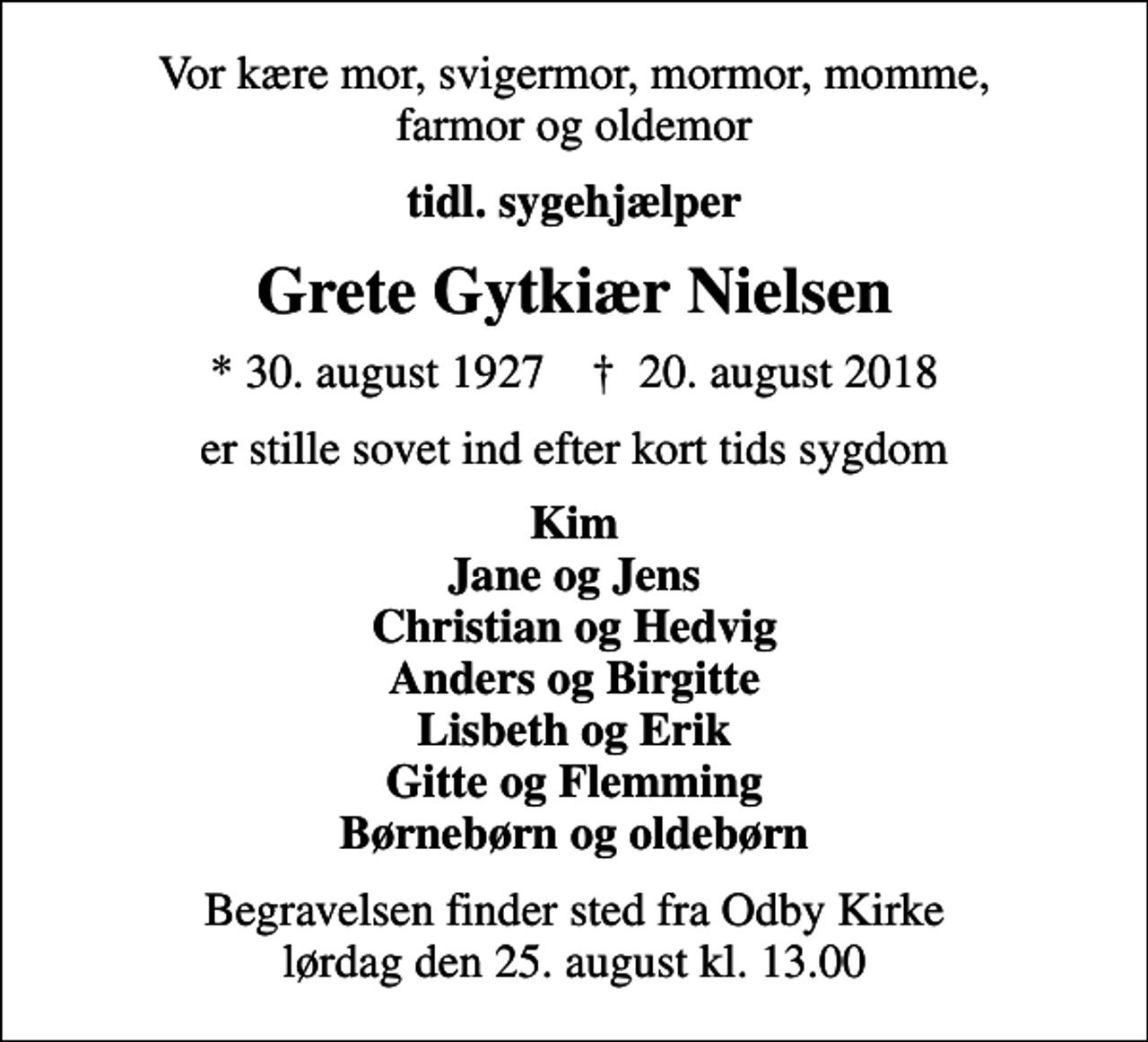 <p>Vor kære mor, svigermor, mormor, momme, farmor og oldemor<br />tidl. sygehjælper<br />Grete Gytkiær Nielsen<br />* 30. august 1927 ✝ 20. august 2018<br />er stille sovet ind efter kort tids sygdom<br />Kim Jane og Jens Christian og Hedvig Anders og Birgitte Lisbeth og Erik Gitte og Flemming Børnebørn og oldebørn<br />Begravelsen finder sted fra Odby Kirke lørdag den 25. august kl. 13.00</p>