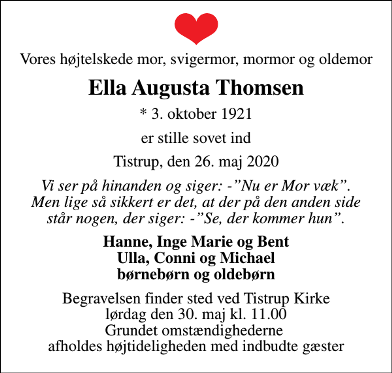 <p>Vores højtelskede mor, svigermor, mormor og oldemor<br />Ella Augusta Thomsen<br />* 3. oktober 1921<br />er stille sovet ind<br />Tistrup, den 26. maj 2020<br />Vi ser på hinanden og siger: -Nu er Mor væk. Men lige så sikkert er det, at der på den anden side står nogen, der siger: -Se, der kommer hun.<br />Hanne, Inge Marie og Bent Ulla, Conni og Michael børnebørn og oldebørn<br />Begravelsen finder sted ved Tistrup Kirke lørdag den 30. maj kl. 11.00 Grundet omstændighederne afholdes højtideligheden med indbudte gæster</p>
