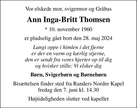 Vor elskede mor, svigermor og Gråbas
Ann Inga-Britt Thomsen
* 10. november 1960
er pludselig gået bort den 28. maj 2024
Langt oppe i himlen i det fjerne er der en varm og kærlig stjerne, den er sendt fra vores hjerter op til dig og hvisker stille: Vi elsker dig
Børn, Svigerbørn og Børnebørn
Bisættelsen finder sted fra Randers Nordre Kapel  fredag den 7. juni kl. 14.30 
Højtideligheden slutter ved kapellet