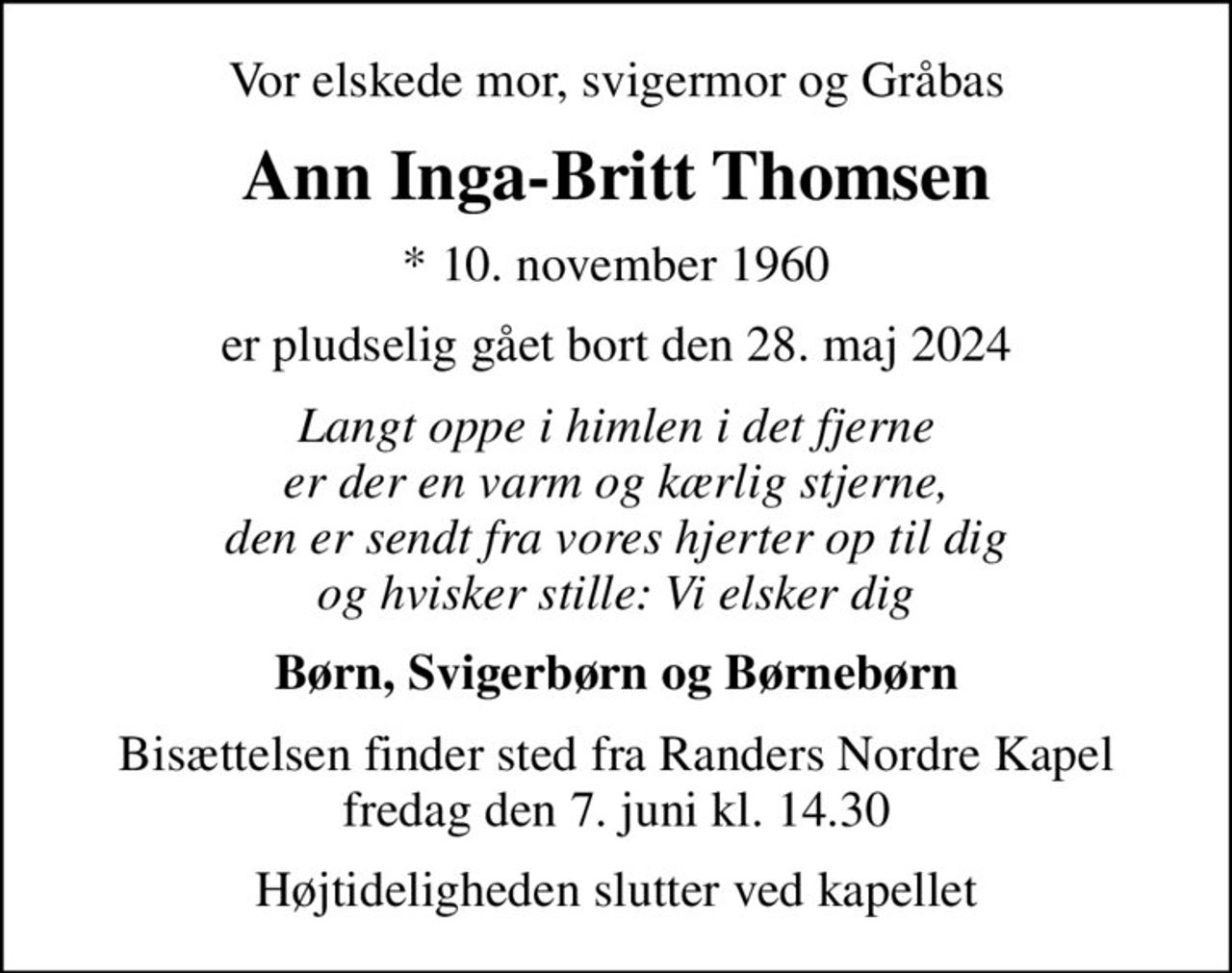 Vor elskede mor, svigermor og Gråbas
Ann Inga-Britt Thomsen
* 10. november 1960
er pludselig gået bort den 28. maj 2024
Langt oppe i himlen i det fjerne er der en varm og kærlig stjerne, den er sendt fra vores hjerter op til dig og hvisker stille: Vi elsker dig
Børn, Svigerbørn og Børnebørn
Bisættelsen finder sted fra Randers Nordre Kapel  fredag den 7. juni kl. 14.30 
Højtideligheden slutter ved kapellet