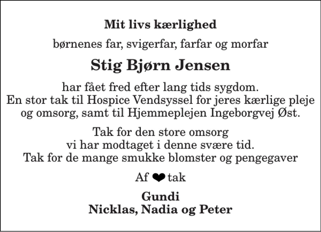 <p>Mit livs kærlighed<br />børnenes far, svigerfar, farfar og morfar<br />Stig Bjørn Jensen<br />har fået fred efter lang tids sygdom. En stor tak til Hospice Vendsyssel for jeres kærlige pleje og omsorg, samt til Hjemmeplejen Ingeborgvej Øst.<br />Tak for den store omsorg vi har modtaget i denne svære tid. Tak for de mange smukke blomster og pengegaver<br />Af tak<br />Gundi Nicklas, Nadia og Peter</p>