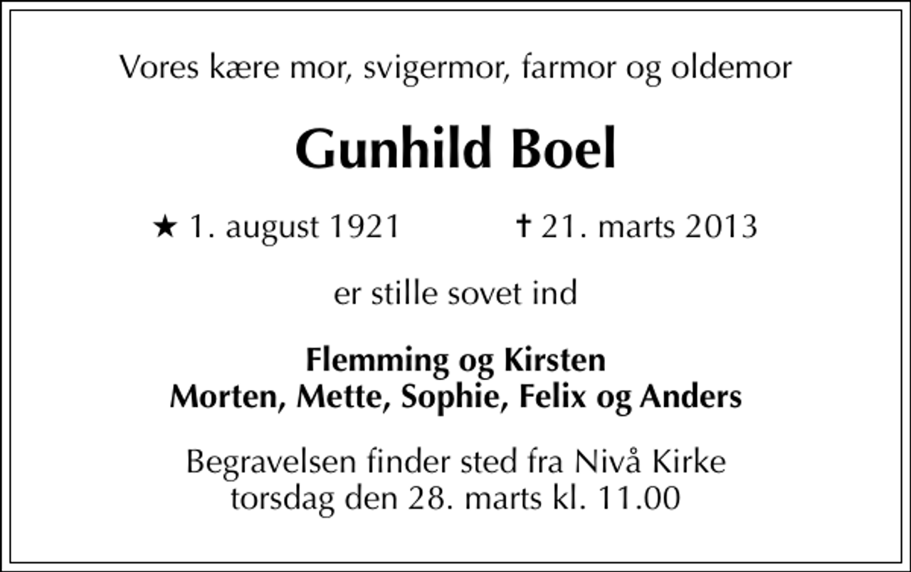 <p>Vores kære mor, svigermor, farmor og oldemor<br />Gunhild Boel<br />* 1. august 1921 ✝ 21. marts 2013<br />er stille sovet ind<br />Flemming og Kirsten Morten, Mette, Sophie, Felix og Anders<br />Begravelsen finder sted fra Nivå Kirke torsdag den 28. marts kl. 11.00</p>