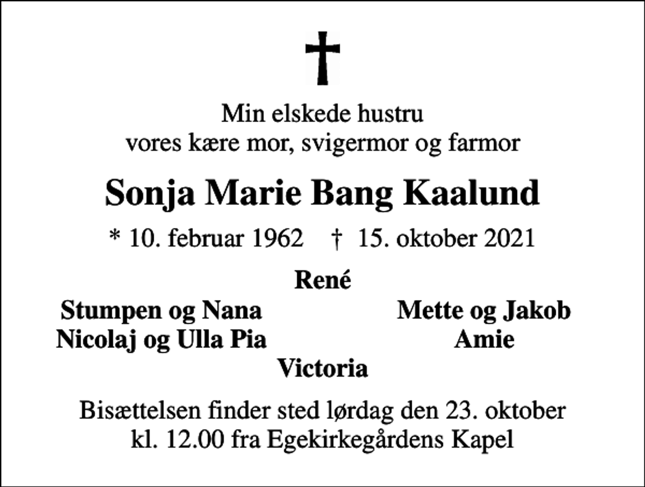 <p>Min elskede hustru vores kære mor, svigermor og farmor<br />Sonja Marie Bang Kaalund<br />* 10. februar 1962 ✝ 15. oktober 2021<br />René<br />Stumpen og Nana<br />Mette og Jakob<br />Nicolaj og Ulla Pia<br />Amie<br />Bisættelsen finder sted lørdag den 23. oktober kl. 12.00 fra Egekirkegårdens Kapel</p>