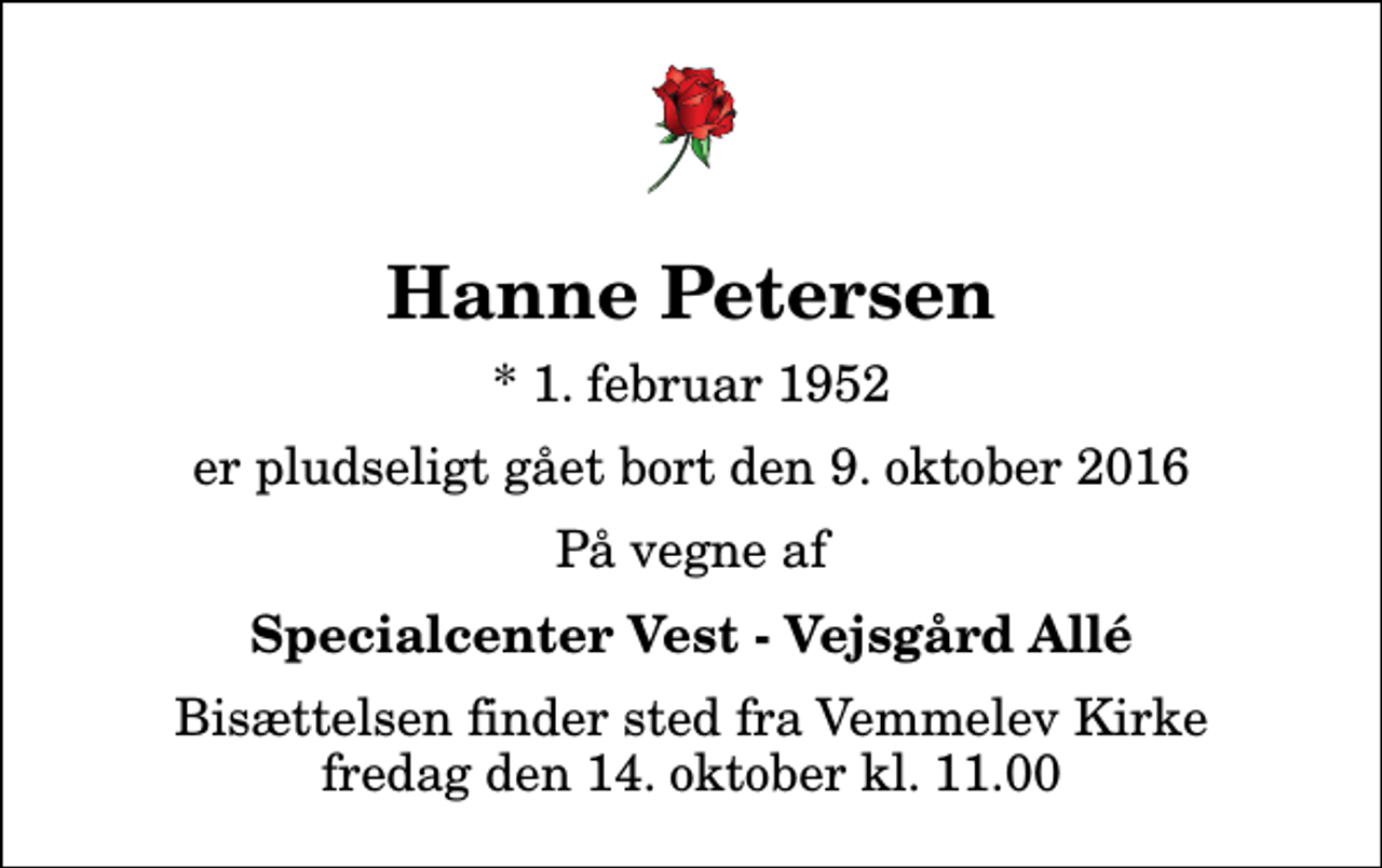 <p>Hanne Petersen<br />* 1. februar 1952<br />er pludseligt gået bort den 9. oktober 2016<br />På vegne af<br />Specialcenter Vest - Vejsgård Allé<br />Bisættelsen finder sted fra Vemmelev Kirke fredag den 14. oktober kl. 11.00</p>