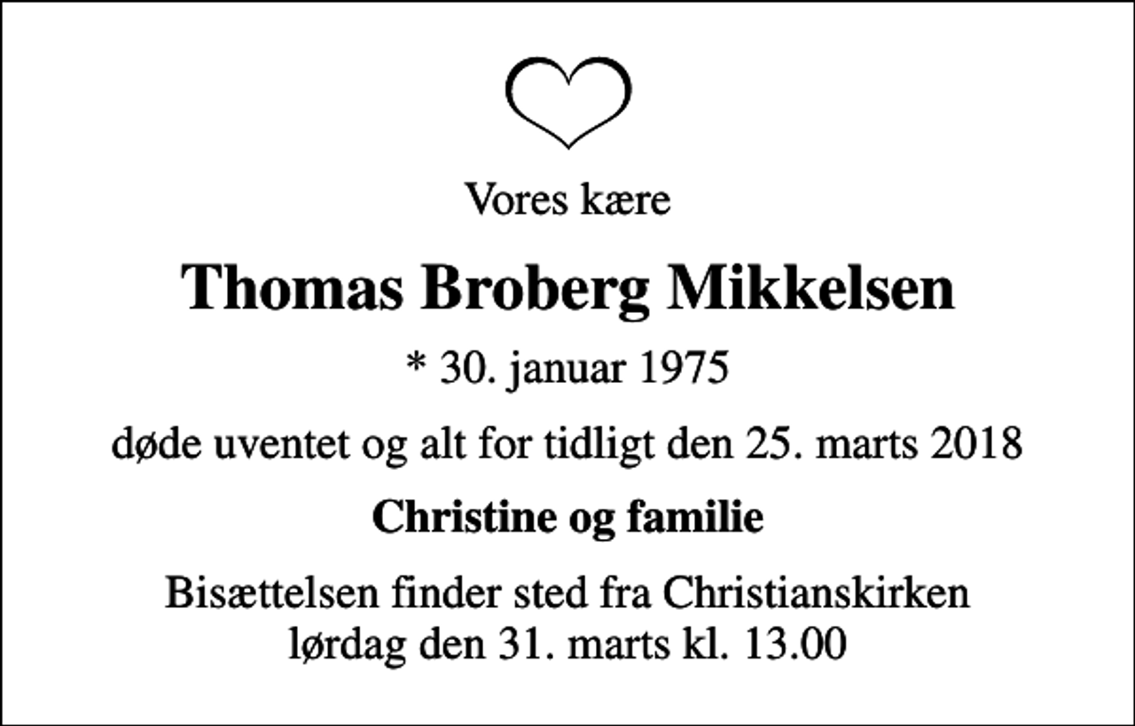 <p>Vores kære<br />Thomas Broberg Mikkelsen<br />* 30. januar 1975<br />døde uventet og alt for tidligt den 25. marts 2018<br />Christine og familie<br />Bisættelsen finder sted fra Christianskirken lørdag den 31. marts kl. 13.00</p>