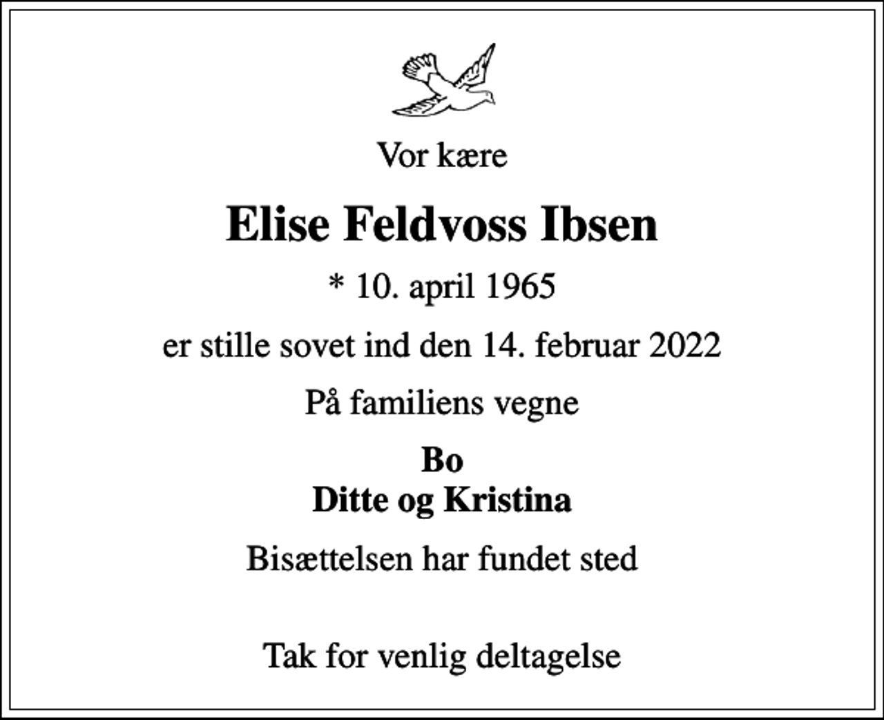 <p>Vor kære<br />Elise Feldvoss Ibsen<br />* 10. april 1965<br />er stille sovet ind den 14. februar 2022<br />På familiens vegne<br />Bo Ditte og Kristina<br />Bisættelsen har fundet sted<br />Tak for venlig deltagelse</p>