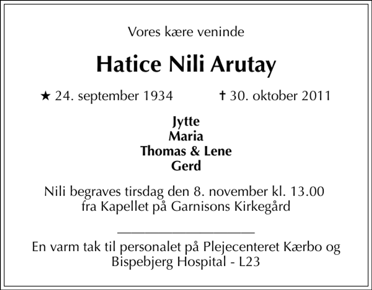 <p>Vores kære veninde<br />Hatice Nili Arutay<br />* 24. september 1934 ✝ 30. oktober 2011<br />Jytte Maria Thomas &amp; Lene Gerd<br />Nili begraves tirsdag den 8. november kl. 13.00 fra Kapellet på Garnisons Kirkegård<br />En varm tak til personalet på Plejecenteret Kærbo og Bispebjerg Hospital - L23</p>