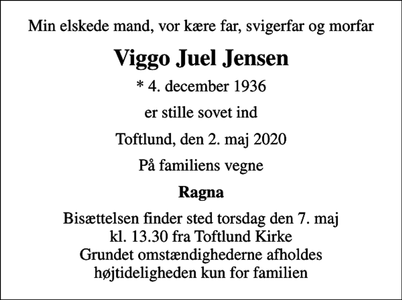 <p>Min elskede mand, vor kære far, svigerfar og morfar<br />Viggo Juel Jensen<br />* 4. december 1936<br />er stille sovet ind<br />Toftlund, den 2. maj 2020<br />På familiens vegne<br />Ragna<br />Bisættelsen finder sted torsdag den 7. maj kl. 13.30 fra Toftlund Kirke Grundet omstændighederne afholdes højtideligheden kun for familien</p>
