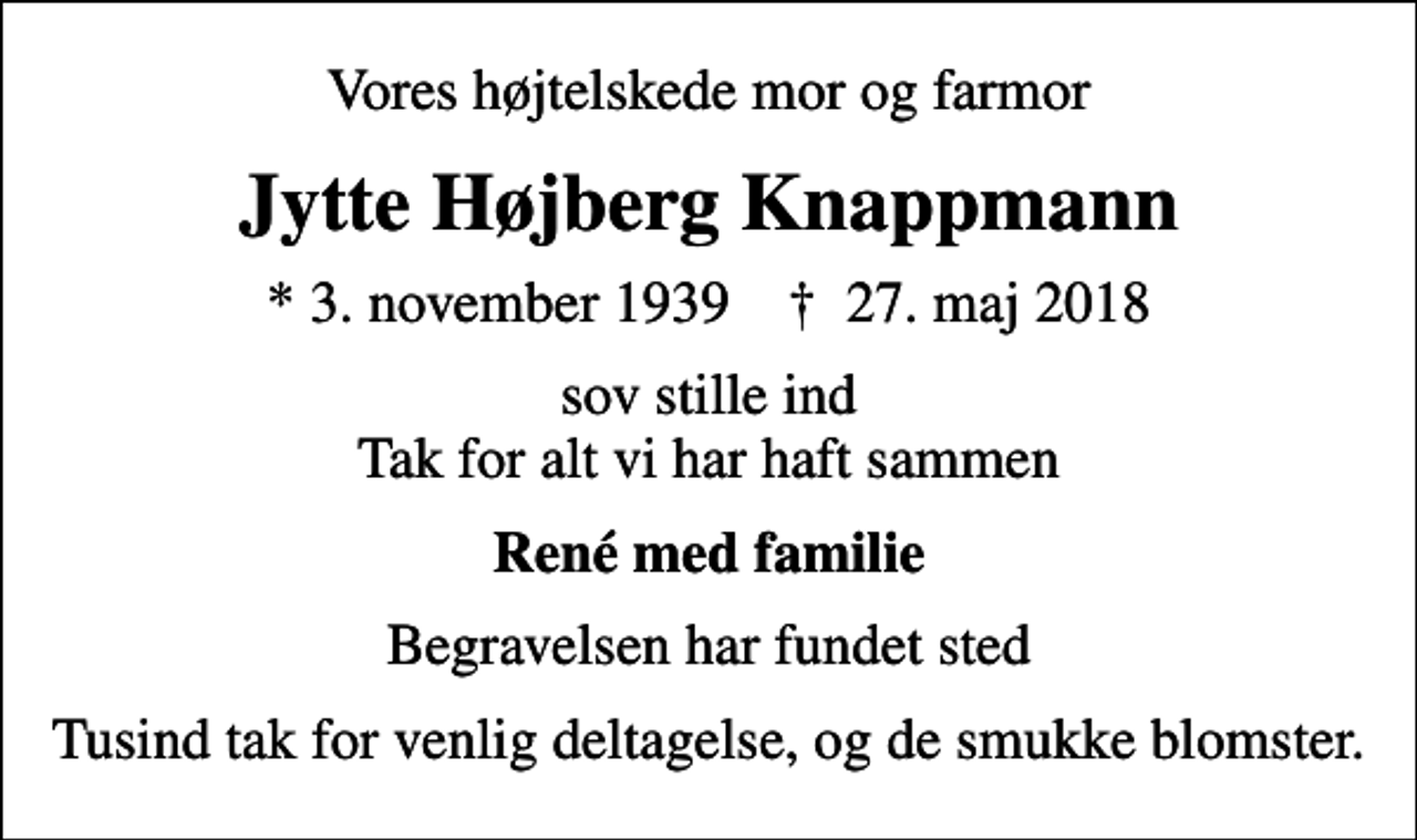 <p>Vores højtelskede mor og farmor<br />Jytte Højberg Knappmann<br />* 3. november 1939 ✝ 27. maj 2018<br />sov stille ind Tak for alt vi har haft sammen<br />René med familie<br />Begravelsen har fundet sted<br />Tusind tak for venlig deltagelse, og de smukke blomster.</p>