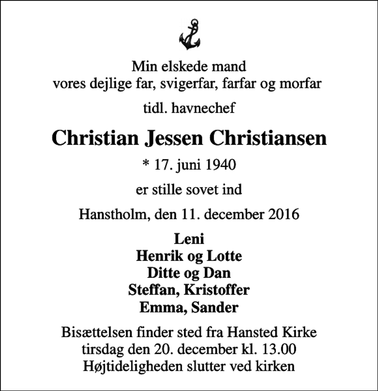 <p>Min elskede mand vores dejlige far, svigerfar, farfar og morfar<br />tidl. havnechef<br />Christian Jessen Christiansen<br />* 17. juni 1940<br />er stille sovet ind<br />Hanstholm, den 11. december 2016<br />Leni Henrik og Lotte Ditte og Dan Steffan, Kristoffer Emma, Sander<br />Bisættelsen finder sted fra Hansted Kirke tirsdag den 20. december kl. 13.00 Højtideligheden slutter ved kirken</p>