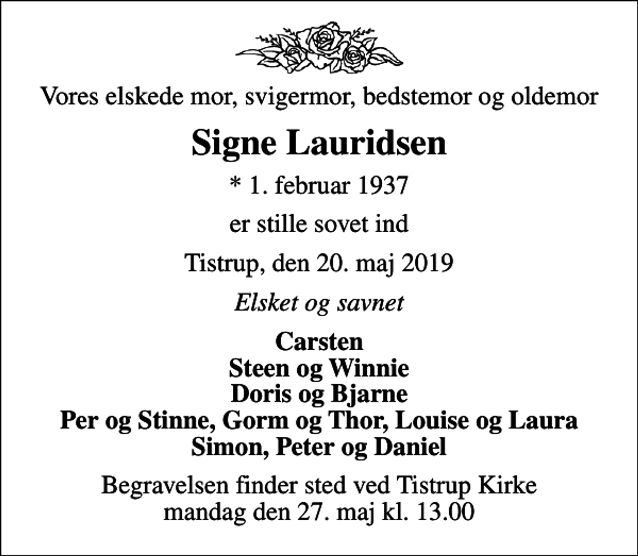 <p>Vores elskede mor, svigermor, bedstemor og oldemor<br />Signe Lauridsen<br />* 1. februar 1937<br />er stille sovet ind<br />Tistrup, den 20. maj 2019<br />Elsket og savnet<br />Carsten Steen og Winnie Doris og Bjarne Per og Stinne, Gorm og Thor, Louise og Laura Simon, Peter og Daniel<br />Begravelsen finder sted ved Tistrup Kirke mandag den 27. maj kl. 13.00</p>