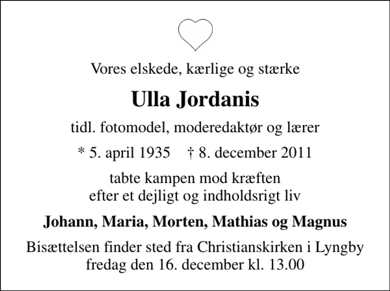 <p>Vores elskede, kærlige og stærke<br />Ulla Jordanis<br />tidl. fotomodel, moderedaktør og lærer<br />* 5. april 1935 ✝ 8. december 2011<br />tabte kampen mod kræften efter et dejligt og indholdsrigt liv<br />Johann, Maria, Morten, Mathias og Magnus<br />Bisættelsen finder sted fra Christianskirken i Lyngby fredag den 16. december kl. 13.00</p>