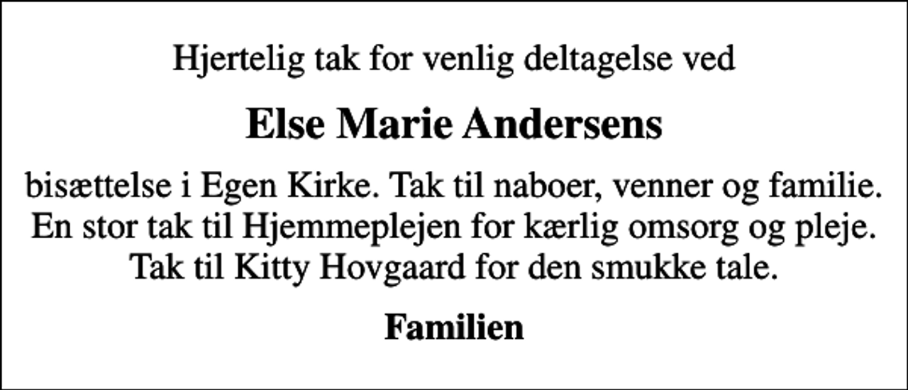 <p>Else Marie Andersens<br />bisættelse i Egen Kirke. Tak til naboer, venner og familie. En stor tak til Hjemmeplejen for kærlig omsorg og pleje. Tak til Kitty Hovgaard for den smukke tale.<br />Familien</p>