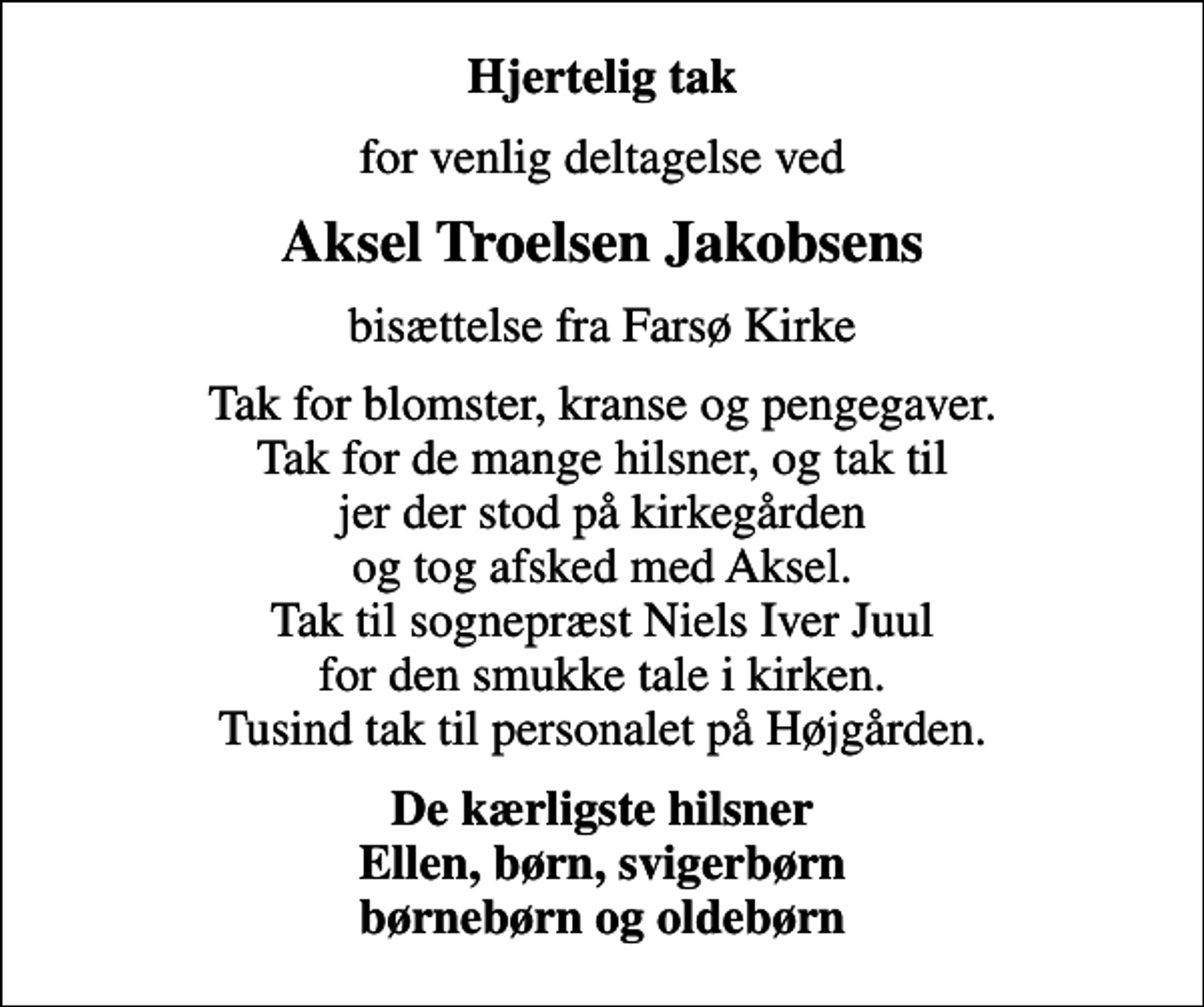 <p>Hjertelig tak<br />for venlig deltagelse ved<br />Aksel Troelsen Jakobsens<br />bisættelse fra Farsø Kirke<br />Tak for blomster, kranse og pengegaver. Tak for de mange hilsner, og tak til jer der stod på kirkegården og tog afsked med Aksel. Tak til sognepræst Niels Iver Juul for den smukke tale i kirken. Tusind tak til personalet på Højgården.<br />De kærligste hilsner Ellen, børn, svigerbørn børnebørn og oldebørn</p>