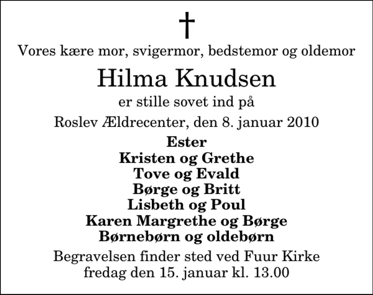 <p>Vores kære mor, svigermor, bedstemor og oldemor<br />Hilma Knudsen<br />er stille sovet ind på<br />Roslev Ældrecenter, den 8. januar 2010<br />Ester Kristen og Grethe Tove og Evald Børge og Britt Lisbeth og Poul Karen Margrethe og Børge Børnebørn og oldebørn<br />Begravelsen finder sted ved Fuur Kirke fredag den 15. januar kl. 13.00</p>