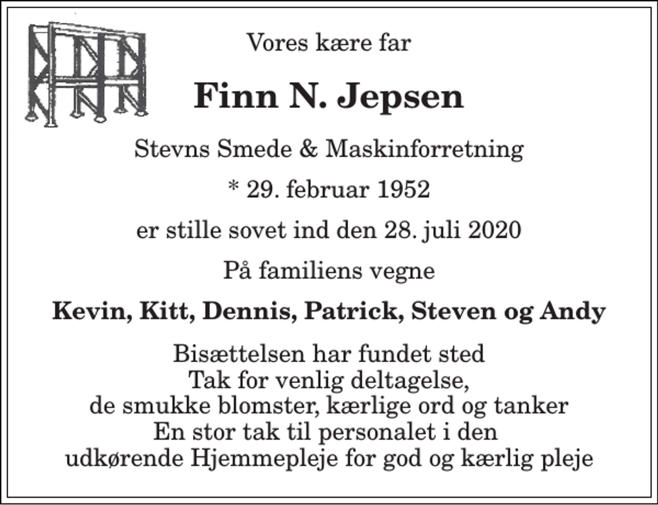 <p>Vores kære far<br />Finn N. Jepsen<br />Stevns Smede &amp; Maskinforretning<br />* 29. februar 1952<br />er stille sovet ind den 28. juli 2020<br />På familiens vegne<br />Kevin, Kitt, Dennis, Patrick, Steven og Andy<br />Bisættelsen har fundet sted Tak for venlig deltagelse, de smukke blomster, kærlige ord og tanker En stor tak til personalet i den udkørende Hjemmepleje for god og kærlig pleje</p>