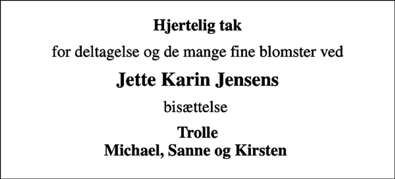 <p>Hjertelig tak<br />for deltagelse og de mange fine blomster ved<br />Jette Karin Jensens<br />bisættelse<br />Trolle Michael, Sanne og Kirsten</p>