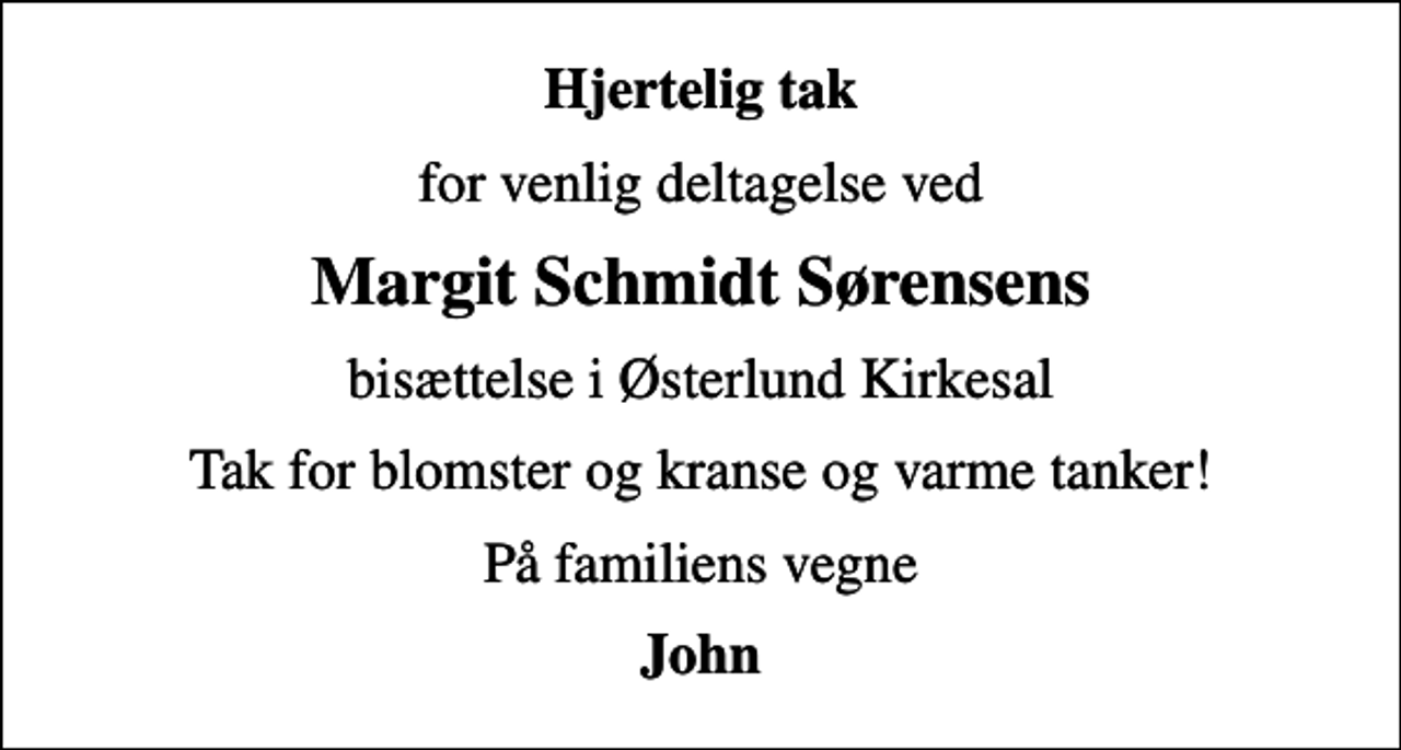 <p>Hjertelig tak<br />for venlig deltagelse ved<br />Margit Schmidt Sørensens<br />bisættelse i Østerlund Kirkesal<br />Tak for blomster og kranse og varme tanker!<br />På familiens vegne<br />John</p>