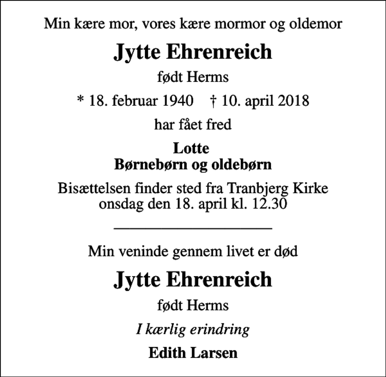 <p>Min kære mor, vores kære mormor og oldemor<br />Jytte Ehrenreich<br />født Herms<br />* 18. februar 1940 ✝ 10. april 2018<br />har fået fred<br />Lotte Børnebørn og oldebørn<br />Bisættelsen finder sted fra Tranbjerg Kirke onsdag den 18. april kl. 12.30<br />Min veninde gennem livet er død<br />Jytte Ehrenreich<br />født Herms<br />I kærlig erindring<br />Edith Larsen</p>