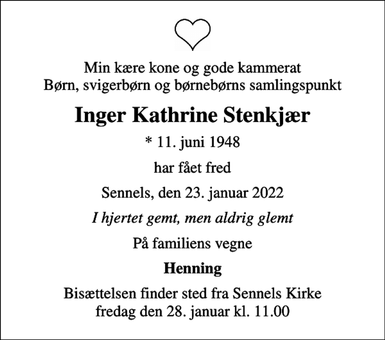 <p>Min kære kone og gode kammerat Børn, svigerbørn og børnebørns samlingspunkt<br />Inger Kathrine Stenkjær<br />* 11. juni 1948<br />har fået fred<br />Sennels, den 23. januar 2022<br />I hjertet gemt, men aldrig glemt<br />På familiens vegne<br />Henning<br />Bisættelsen finder sted fra Sennels Kirke fredag den 28. januar kl. 11.00</p>