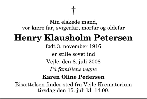 <p>Min elskede mand, vor kære far, svigerfar, morfar og oldefar<br />Henry Klausholm Petersen<br />født 3. november 1916<br />er stille sovet ind<br />Vejle, den 8. juli 2008<br />På familiens vegne<br />Karen Oline Pedersen<br />Bisættelsen finder sted fra Skovkapellet tirsdag den 15. juli kl. 14.00</p>