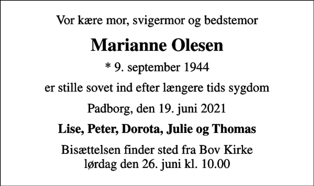 <p>Vor kære mor, svigermor og bedstemor<br />Marianne Olesen<br />* 9. september 1944<br />er stille sovet ind efter længere tids sygdom<br />Padborg, den 19. juni 2021<br />Lise, Peter, Dorota, Julie og Thomas<br />Bisættelsen finder sted fra Bov Kirke lørdag den 26. juni kl. 10.00</p>
