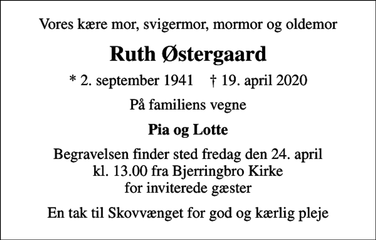 <p>Vores kære mor, svigermor, mormor og oldemor<br />Ruth Østergaard<br />* 2. september 1941 ✝ 19. april 2020<br />På familiens vegne<br />Pia og Lotte<br />Begravelsen finder sted fredag den 24. april kl. 13.00 fra Bjerringbro Kirke for inviterede gæster<br />En tak til Skovvænget for god og kærlig pleje</p>