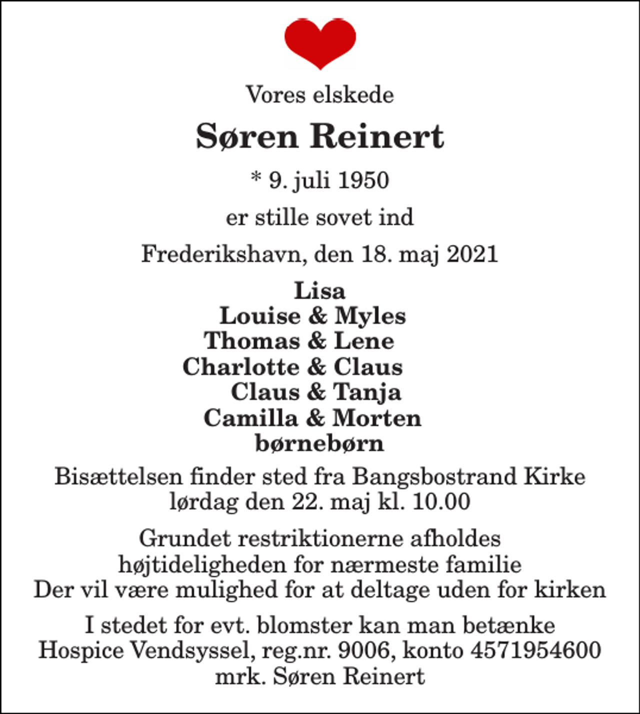 <p>Vores elskede<br />Søren Reinert<br />*​ 9. juli 1950<br />er stille sovet ind<br />Frederikshavn, den 18. maj 2021<br />Lisa<br />Louise &amp; Myles Thomas &amp; Lene Charlotte &amp; Claus Claus &amp; Tanja Camilla &amp; Morten børnebørn<br />Bisættelsen​ finder sted fra Bangsbostrand Kirke​ lørdag den 22. maj​ kl. 10.00<br />Grundet restriktionerne afholdes højtideligheden for nærmeste familie Der vil være mulighed for at deltage uden for kirken<br />I stedet for evt. blomster kan man betænke Hospice Vendsyssel, reg.nr. 9006, konto 4571954600 mrk. Søren Reinert</p>