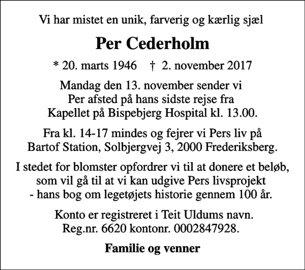 <p>Vi har mistet en unik, farverig og kærlig sjæl<br />Per Cederholm<br />* 20. marts 1946 ✝ 2. november 2017<br />Mandag den 13. november sender vi Per afsted på hans sidste rejse fra Kapellet på Bispebjerg Hospital kl. 13.00.<br />Fra kl. 14-17 mindes og fejrer vi Pers liv på Bartof Station, Solbjergvej 3, 2000 Frederiksberg.<br />I stedet for blomster opfordrer vi til at donere et beløb, som vil gå til at vi kan udgive Pers livsprojekt - hans bog om legetøjets historie gennem 100 år.<br />Konto er registreret i Teit Uldums navn. Reg.nr. 6620 kontonr. 0002847928.<br />Familie og venner</p>