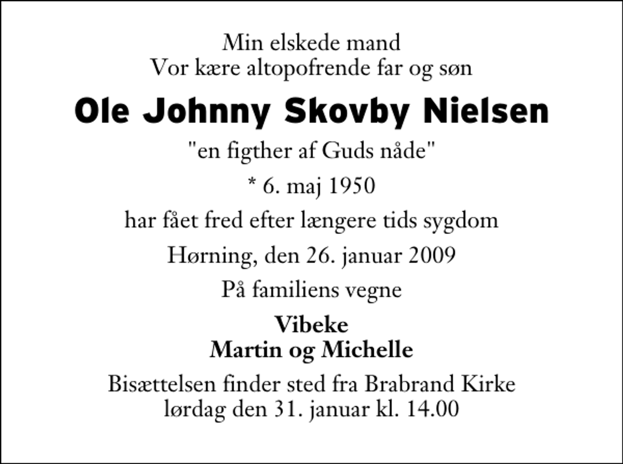 <p>Min elskede mand Vor kære altopofrende far og søn<br />Ole Johnny Skovby Nielsen<br />"en figther af Guds nåde"<br />* 6. maj 1950<br />har fået fred efter længere tids sygdom<br />Hørning, den 26. januar 2009<br />På familiens vegne<br />Vibeke Martin og Michelle<br />Bisættelsen finder sted fra Brabrand Kirke lørdag den 31. januar kl. 14.00</p>