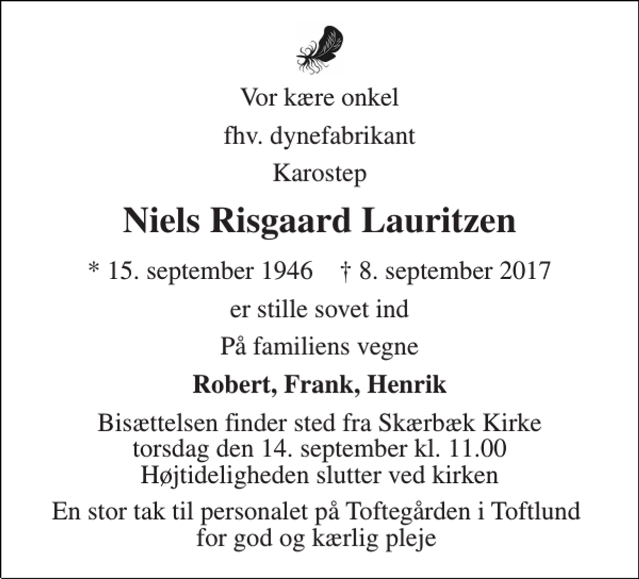 <p>Vor kære onkel<br />fhv. dynefabrikant<br />Karostep<br />Niels Risgaard Lauritzen<br />* 15. september 1946 † 8. september 2017<br />er stille sovet ind<br />På familiens vegne<br />Robert, Frank, Henrik<br />Bisættelsen finder sted fra Skærbæk Kirke torsdag den 14. september kl. 11.00 Højtideligheden slutter ved kirken<br />En stor tak til personalet på Toftegården i Toftlund for god og kærlig pleje</p>