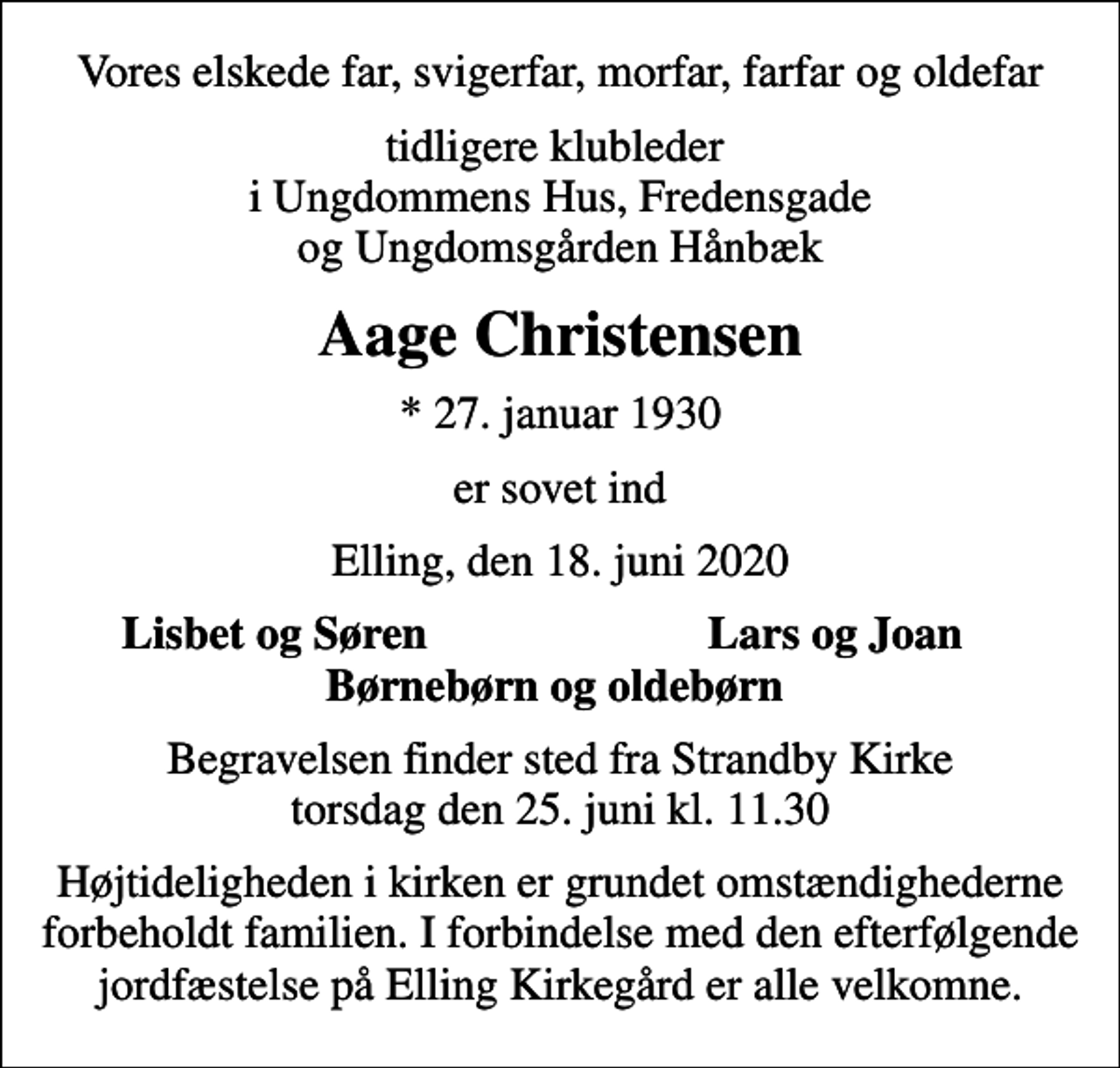 <p>Vores elskede far, svigerfar, morfar, farfar og oldefar<br />tidligere klubleder i Ungdommens Hus, Fredensgade og Ungdomsgården Hånbæk<br />Aage Christensen<br />* 27. januar 1930<br />er sovet ind<br />Elling, den 18. juni 2020<br />Lisbet og Søren<br />Lars og Joan<br />Begravelsen finder sted fra Strandby Kirke torsdag den 25. juni kl. 11.30<br />Højtideligheden i kirken er grundet omstændighederne forbeholdt familien. I forbindelse med den efterfølgende jordfæstelse på Elling Kirkegård er alle velkomne.</p>