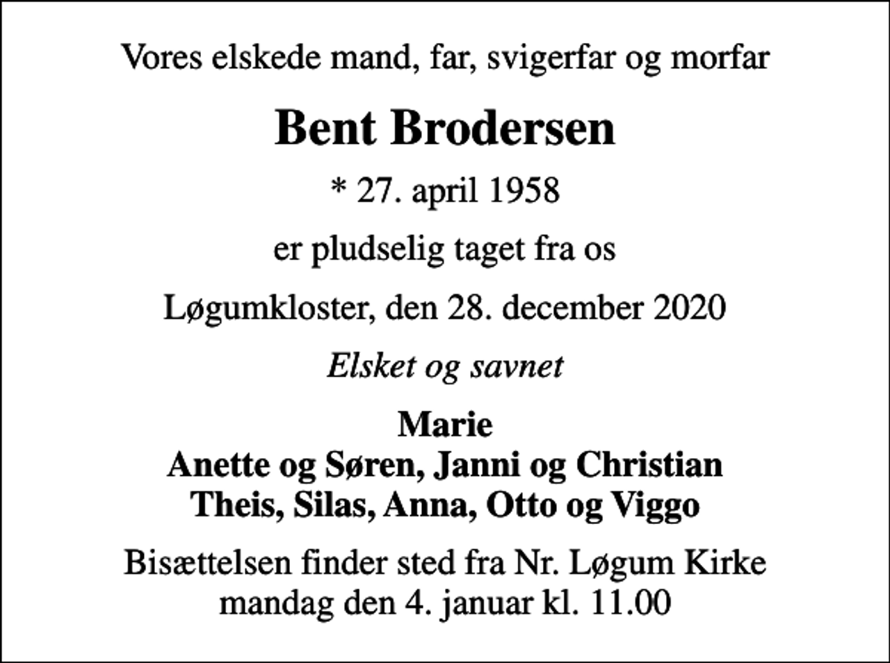 <p>Vores elskede mand, far, svigerfar og morfar<br />Bent Brodersen<br />* 27. april 1958<br />er pludselig taget fra os<br />Løgumkloster, den 28. december 2020<br />Elsket og savnet<br />Marie Anette og Søren, Janni og Christian Theis, Silas, Anna, Otto og Viggo<br />Bisættelsen finder sted fra Nr. Løgum Kirke mandag den 4. januar kl. 11.00</p>