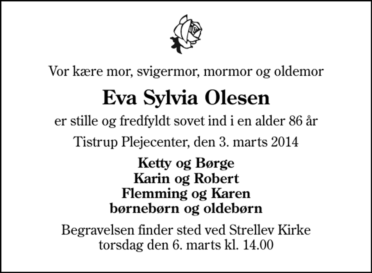 <p>Vor kære mor, svigermor, mormor og oldemor<br />Eva Sylvia Olesen<br />er stille og fredfyldt sovet ind i en alder 86 år<br />Tistrup Plejecenter, den 3. marts 2014<br />Ketty og Børge Karin og Robert Flemming og Karen børnebørn og oldebørn<br />Begravelsen finder sted ved Strellev Kirke torsdag den 6. marts kl. 14.00</p>